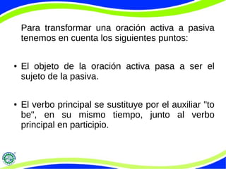 Para transformar una oración activa a pasiva
tenemos en cuenta los siguientes puntos:
● El objeto de la oración activa pasa a ser el
sujeto de la pasiva.
● El verbo principal se sustituye por el auxiliar "to
be", en su mismo tiempo, junto al verbo
principal en participio.
 