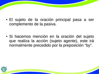 ● El sujeto de la oración principal pasa a ser
complemento de la pasiva.
● Si hacemos mención en la oración del sujeto
que realiza la acción (sujeto agente), este irá
normalmente precedido por la preposición "by".
 