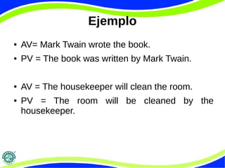 Ejemplo
● AV= Mark Twain wrote the book.
● PV = The book was written by Mark Twain.
● AV = The housekeeper will clean the room.
● PV = The room will be cleaned by the
housekeeper.
 