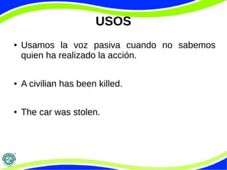 USOS
● Usamos la voz pasiva cuando no sabemos
quien ha realizado la acción.
● A civilian has been killed.
● The car was stolen.
 