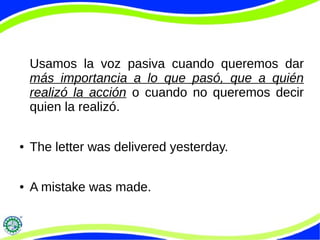 Usamos la voz pasiva cuando queremos dar
más importancia a lo que pasó, que a quién
realizó la acción o cuando no queremos decir
quien la realizó.
● The letter was delivered yesterday.
● A mistake was made.
 