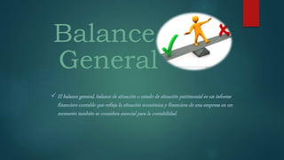 Balance
General
 El balance general, balance de situación o estado de situación patrimonial es un informe
financiero contable que refleja la situación económica y financiera de una empresa en un
momento también se considera esencial para la contabilidad.
 