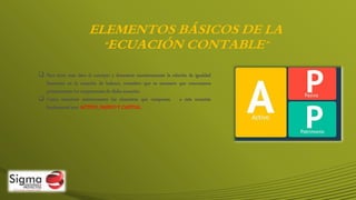 ELEMENTOS BÁSICOS DE LA
“ECUACIÓN CONTABLE”
 Para tener más claro el concepto y demostrar numéricamente la relación de igualdad
financiera en la ecuación de balance, considero que es necesario que conozcamos
primeramente los componentes de dicha ecuación.
 Como mencioné anteriormente los elementos que componen a esta ecuación
fundamental son: ACTIVO, PASIVO Y CAPITAL.
 