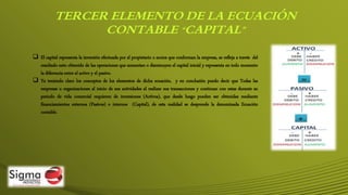 TERCER ELEMENTO DE LA ECUACIÓN
CONTABLE “CAPITAL”
 El capital representa la inversión efectuada por el propietario o socios que conforman la empresa, se refleja a través del
resultado neto obtenido de las operaciones que aumentan o disminuyen el capital inicial y representa en todo momento
la diferencia entre el activo y el pasivo.
 Ya teniendo claro los conceptos de los elementos de dicha ecuación, y en conclusión puedo decir que Todas las
empresas u organizaciones al inicio de sus actividades al realizar sus transacciones y continuar con estas durante su
periodo de vida comercial requieren de inversiones (Activos), que desde luego pueden ser obtenidas mediante
financiamientos externos (Pasivos) o internos (Capital), de esta realidad se desprende la denominada Ecuación
contable.
 
