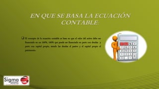 EN QUE SE BASA LA ECUACIÓN
CONTABLE:
 El concepto de la ecuación contable se basa en que el valor del activo debe ser
financiado en un 100%, 100% que puede ser financiado en parte con deudas y
parte con capital propio, siendo las deudas el pasivo y el capital propio el
patrimonio.
 