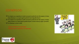 EJEMPLOS:
 Si se adquiere una computadora al contado incrementa la partida del activo fijo (equipo) y al mismo
tiempo disminuye en un importe igual la partida del activo disponible (dinero).
 Si se adquiere una computadora al crédito incrementa la partida del activo fijo (equipo) y al mismo
tiempo aumenta en un importe igual la partida del pasivo corriente (cuenta por pagar a proveedor).
 Si se disminuye un Activo se debe:
- aumentar otro activo en un importe igual, o
- disminuir un pasivo o patrimonio en un importe igual.
 