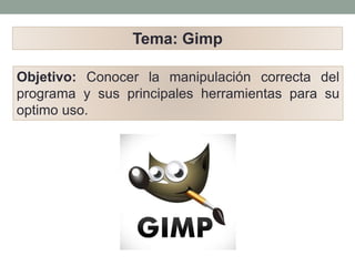 Objetivo: Conocer la manipulación correcta del
programa y sus principales herramientas para su
optimo uso.
Tema: Gimp
 