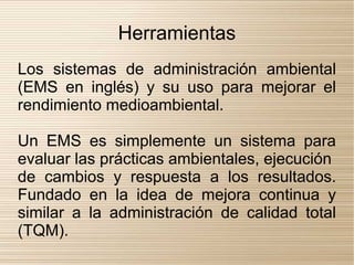 Herramientas
Los sistemas de administración ambiental
(EMS en inglés) y su uso para mejorar el
rendimiento medioambiental.

Un EMS es simplemente un sistema para
evaluar las prácticas ambientales, ejecución
de cambios y respuesta a los resultados.
Fundado en la idea de mejora continua y
similar a la administración de calidad total
(TQM).
 