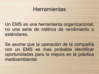 Herramientas

Un EMS es una herramienta organizacional,
no una serie de métrica de rendimiento o
estándares.

Se asume que la operación de la compañía
con un EMS es mas probable identificar
oportunidades para la mejora en la práctica
medioambiental.
 