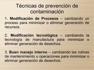 Técnicas de prevención de
            contaminación
1. Modificación de Procesos – cambiando un
proceso para minimizar o eliminar generación de
recursos.

2. Modificación tecnológica – cambiando la
tecnología de manufactura para minimizar o
eliminar generación de desechos.

3. Buen manejo interno – cambiando las rutinas
de mantenimiento u operaciones para minimizar o
eliminar generación de desechos.
 