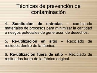 Técnicas de prevención de
            contaminación

4. Sustitución de entradas – cambiando
materiales de procesos para minimizar la cantidad
o riesgos poteciales de generacón de desechos.

5. Re-utilización en sitio – Reciclado de
residuos dentro de la fábrica.

6. Re-utilización fuera de sitio – Reciclado de
resituados fuera de la fábrica original.
 