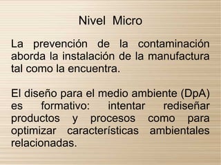 Nivel Micro
La prevención de la contaminación
aborda la instalación de la manufactura
tal como la encuentra.

El diseño para el medio ambiente (DpA)
es     formativo:   intentar  rediseñar
productos y procesos como para
optimizar características ambientales
relacionadas.
 