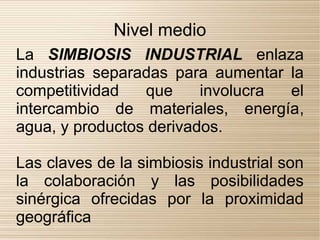 Nivel medio
La SIMBIOSIS INDUSTRIAL enlaza
industrias separadas para aumentar la
competitividad   que     involucra el
intercambio de materiales, energía,
agua, y productos derivados.

Las claves de la simbiosis industrial son
la colaboración y las posibilidades
sinérgica ofrecidas por la proximidad
geográfica
 