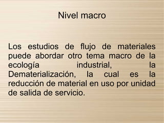 Nivel macro


Los estudios de flujo de materiales
puede abordar otro tema macro de la
ecología           industrial,        la
Dematerialización, la cual es la
reducción de material en uso por unidad
de salida de servicio.
 