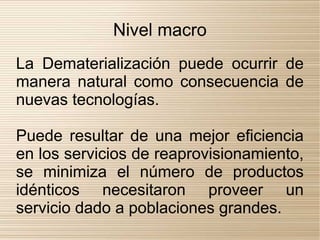Nivel macro
La Dematerialización puede ocurrir de
manera natural como consecuencia de
nuevas tecnologías.

Puede resultar de una mejor eficiencia
en los servicios de reaprovisionamiento,
se minimiza el número de productos
idénticos necesitaron proveer un
servicio dado a poblaciones grandes.
 
