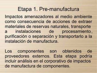 Etapa 1. Pre-manufactura
Impactos amenazadores al medio ambiente
como consecuencia de acciones de extraer
materiales de reservas naturales, transporte
a     instalaciones    de     procesamiento ,
purificación o separación y transportarlo a la
instalación de manufactura.

Los componentes son obtenidos de
proveedores externos. Esta etapa podría
incluir análisis en el corporativo de impactos
de manufactura de componentes.
 