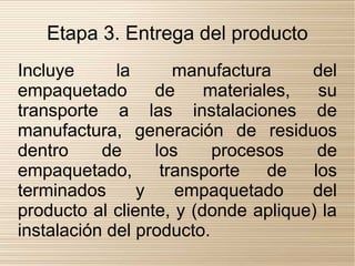 Etapa 3. Entrega del producto
Incluye      la      manufactura     del
empaquetado       de     materiales,   su
transporte a las instalaciones de
manufactura, generación de residuos
dentro     de     los     procesos     de
empaquetado,       transporte    de   los
terminados      y    empaquetado     del
producto al cliente, y (donde aplique) la
instalación del producto.
 