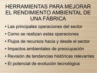 HERRAMIENTAS PARA MEJORAR
EL RENDIMIENTO AMBIENTAL DE
        UNA FÁBRICA
●   Las principales operaciones del sector
●   Como se realizan estas operaciones
●   Flujos de recursos hacia y desde el sector
●   Impactos ambientales de preocupación
●   Revisión de tendencias históricas relevantes
●   El potencial de evolución tecnológica
 