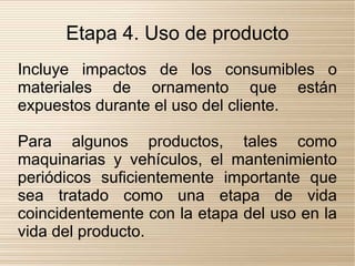 Etapa 4. Uso de producto
Incluye impactos de los consumibles o
materiales de ornamento que están
expuestos durante el uso del cliente.

Para algunos productos, tales como
maquinarias y vehículos, el mantenimiento
periódicos suficientemente importante que
sea tratado como una etapa de vida
coincidentemente con la etapa del uso en la
vida del producto.
 