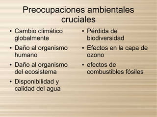 Preocupaciones ambientales
              cruciales
●   Cambio climático     ●   Pérdida de
    globalmente              biodiversidad
●   Daño al organismo   ●   Efectos en la capa de
    humano                   ozono
●   Daño al organismo   ●   efectos de
    del ecosistema           combustibles fósiles
●   Disponibilidad y
    calidad del agua
 