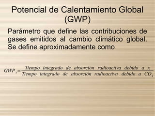 Potencial de Calentamiento Global
                 (GWP)
 Parámetro que define las contribuciones de
 gases emitidos al cambio climático global.
 Se define aproximadamente como

        Tiempo integrado de absorción radioactiva debido a x
GWP x=
       Tiempo integrado de absorción radioactiva debido a CO 2
 