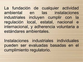 La fundación de cualquier actividad
ambiental     en    las    instalaciones
industriales incluyen cumplir con la
regulación local, estatal, nacional e
internacional, y adherencia voluntaria a
estándares ambientales.

Instalaciones industriales individuales
pueden ser evaluadas basadas en el
cumplimiento regulatorio.
 