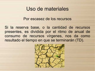 Uso de materiales
          Por escasez de los recursos

Si la reserva base, o la cantidad de recursos
presentes, es dividida por el ritmo de anual de
consumo de recursos vírgenes, nos da como
resultado el tiempo en que se terminarán (TD).
 