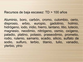 Recursos de baja escasez: TD > 100 años

Aluminio, boro, carbón, cromo, culombio, cerio,
disprosio, erbio, europio, gadolinio, holmio,
hidrógeno, iodo, iridio, hierro, lantano, litio, lutecio,
magnesio, neodimio, nitrógeno, osmio, oxígeno,
paladio, platino, potasio, praseodimio, prometio,
rodio, rutenio, samario, scadio, silicio, sulfato de
sodio, sulfuro, terbio, titanio, tulio, vanadio,
yterbio, ytrio
 