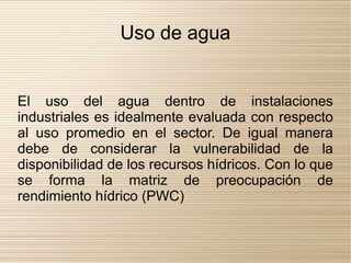 Uso de agua


El uso del agua dentro de instalaciones
industriales es idealmente evaluada con respecto
al uso promedio en el sector. De igual manera
debe de considerar la vulnerabilidad de la
disponibilidad de los recursos hídricos. Con lo que
se forma la matriz de preocupación de
rendimiento hídrico (PWC)
 