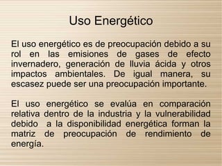 Uso Energético
El uso energético es de preocupación debido a su
rol en las emisiones de gases de efecto
invernadero, generación de lluvia ácida y otros
impactos ambientales. De igual manera, su
escasez puede ser una preocupación importante.

El uso energético se evalúa en comparación
relativa dentro de la industria y la vulnerabilidad
debido a la disponibilidad energética forman la
matriz de preocupación de rendimiento de
energía.
 