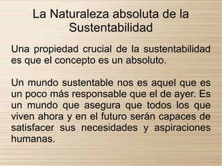 La Naturaleza absoluta de la
          Sustentabilidad
Una propiedad crucial de la sustentabilidad
es que el concepto es un absoluto.

Un mundo sustentable nos es aquel que es
un poco más responsable que el de ayer. Es
un mundo que asegura que todos los que
viven ahora y en el futuro serán capaces de
satisfacer sus necesidades y aspiraciones
humanas.
 
