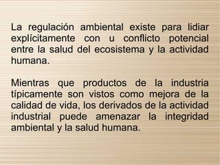 La regulación ambiental existe para lidiar
explícitamente con u conflicto potencial
entre la salud del ecosistema y la actividad
humana.

Mientras que productos de la industria
típicamente son vistos como mejora de la
calidad de vida, los derivados de la actividad
industrial puede amenazar la integridad
ambiental y la salud humana.
 