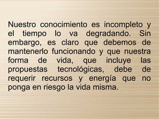 Nuestro conocimiento es incompleto y
el tiempo lo va degradando. Sin
embargo, es claro que debemos de
mantenerlo funcionando y que nuestra
forma de vida, que incluye las
propuestas tecnológicas, debe de
requerir recursos y energía que no
ponga en riesgo la vida misma.
 