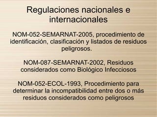 Regulaciones nacionales e
           internacionales
 NOM-052-SEMARNAT-2005, procedimiento de
identificación, clasificación y listados de residuos
                    peligrosos.

     NOM-087-SEMARNAT-2002, Residuos
    considerados como Biológico Infecciosos

  NOM-052-ECOL-1993, Procedimiento para
 determinar la incompatibilidad entre dos o más
    residuos considerados como peligrosos
 