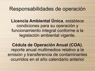 Responsabilidades de operación

 Licencia Ambiental Única, establece
    condiciones para su operación y
 funcionamiento integral conforme a la
     legislación ambiental vigente.

  Cédula de Operación Anual (COA),
 reporte anual multimedios relativo a la
emisión y transferencia de contaminantes
 ocurridos en el año calendario anterior
 