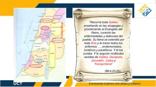 “Recorría toda Galilea
enseñando en las sinagogas y
proclamando el Evangelio del
Reino, curando las
enfermedades y dolencias del
pueblo. Su fama se extendió por
toda Siria y le traían todos los
enfermos …, endemoniados,
lunáticos y paralíticos. Y él los
curaba. Y le seguían multitudes
venidas de Galilea, Decápolis,
Jerusalén, Judea y
Transjordania”
(Mt.4,23-25)
Transjordania
 