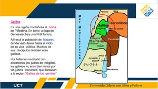 Galilea
Es una región montañosa al norte
de Palestina. En torno al lago de
Genesaret hay una fértil llanura.
Allí está la población de Nazaret,
donde vivió Jesús hasta el inicio
de su vida pública. Muchos de
sus discípulos también eran
galileos.
Por haberse mezclado con
extranjeros (no judíos de religión),
los galileos no eran bien vistos por
los judíos fervientes, que llamaban
a la región “Galilea de los gentiles”
 