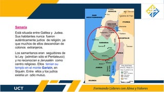 Samaría
Está situada entre Galilea y Judea.
Sus habitantes nunca fueron
auténticamente judíos de religión, ya
que muchos de ellos descendían de
colonos extranjeros.
Los samaritanos eran seguidores de
la Ley (admitían sólo el Pentateuco)
y no reconocían a Jerusalén como
centro religioso. Ellos tenían su
templo en el monte Garizín, en
Siquén. Entre ellos y los judíos
existía un odio mutuo.
 