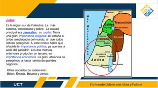 Judea
Es la región sur de Palestina. La más
extensa, despoblada y pobre. La ciudad
principal era Jerusalén, su capital. Tenía
una gran importancia religiosa: allí estaba el
único templo judío del mundo, al que todos
debían peregrinar. A este motivo había que
añadirle la importancia política, ya que era la
sede del sanedrín. Los dos motivos
anteriores producían un tercero: su
importancia económica. La gran afluencia de
peregrinos la hacía centro de grandes
negocios.
Otras ciudades de Judea eran
Belén, Emaús, Betania y Jericó.
 