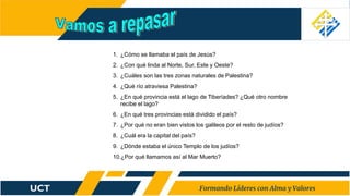 1. ¿Cómo se llamaba el país de Jesús?
2. ¿Con qué linda al Norte, Sur, Este y Oeste?
3. ¿Cuáles son las tres zonas naturales de Palestina?
4. ¿Qué río atraviesa Palestina?
5. ¿En qué provincia está el lago de Tiberíades? ¿Qué otro nombre
recibe el lago?
6. ¿En qué tres provincias está dividido el país?
7. ¿Por qué no eran bien vistos los galileos por el resto de judíos?
8. ¿Cuál era la capital del país?
9. ¿Dónde estaba el único Templo de los judíos?
10.¿Por qué llamamos así al Mar Muerto?
 