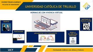 UNIVERSIDAD CATÓLICA DE TRUJILLO
NORMAS DE CON VIVENCIA VIRTUAL
FACULTAD DE HUMANIDADES
VICERRECTORADO ACADÉMICO
RESPETO
PUNTUALIDAD
MANTENER EN
PAUSA EL AUDIO
ARGUMENTAR CON FUNDAMENTO
PEDIR LA
PALABRA PARA
PARTICIPAR
 