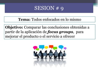 SESION # 9
Objetivo: Comparar las conclusiones obtenidas a
partir de la aplicación de focus groups, para
mejorar el producto o el servicio a ofrecer
Tema: Todos enfocados en lo mismo
 