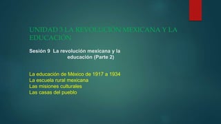 UNIDAD 3 LA REVOLUCIÓN MEXICANA Y LA
EDUCACIÓN
Sesión 9 La revolución mexicana y la
educación (Parte 2)
La educación de México de 1917 a 1934
La escuela rural mexicana
Las misiones culturales
Las casas del pueblo
 