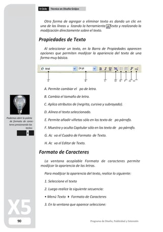 II Ciclo Técnico en Diseño Grá co
Otra forma de agregar o eliminar texto es dando un clic en
una de las líneas u lizando la herramienta Texto y realizando la
modi cación directamente sobre el texto.
Propiedades de Texto
Al seleccionar un texto, en la Barra de Propiedades aparecen
opciones que permiten modi car la apariencia del texto de una
forma muy básica.
A B C D E F G H
A. Permite cambiar el po de letra.
B. Cambia el tamaño de letra.
C. Aplica atributos de (negrita, cursiva y subrayado).
D. Alinea el texto seleccionado.
Podemos abrir la paleta
de formato de carac-
teres presionando las
teclas:
Ctrl T
90
E. Permite añadir viñetas sólo en los texto de po párrafo.
F. Muestra y oculta Capitular sólo en los texto de po párrafo.
G. Ac va el Cuadro de Formato de Texto.
H. Ac va el Editor de Texto.
Formato de Caracteres
La ventana acoplable Formato de caracteres permite
modi car la apariencia de las letras.
Para modi car la apariencia del texto, realice lo siguiente:
1. Seleccione el texto
2. Luego realice la siguiente secuencia:
• Menú Texto  Formato de Caracteres
3. En la ventana que aparece seleccione:
Programa de Diseño, Publicidad y Extensión
 
