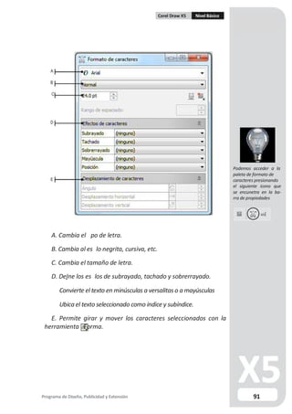 Corel Draw X5 Nivel Básico
A
B
C
D
Podemos acceder a la
paleta de formato de
E caracteres presionando
el siguiente icono que
se encunetra en la ba-
rra de propiedades
A. Cambia el po de letra.
B. Cambia al es lo negrita, cursiva, etc.
C. Cambia el tamaño de letra.
D. De ne los es los de subrayado, tachado y sobrerrayado.
Convierte el texto en minúsculas a versalitas o a mayúsculas
Ubica el texto seleccionado como índice y subíndice.
E. Permite girar y mover los caracteres seleccionados con la
herramienta Forma.
Programa de Diseño, Publicidad y Extensión 91
 