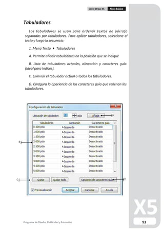 Corel Draw X5 Nivel Básico
Tabuladores
Los tabuladores se usan para ordenar textos de párrafo
separados por tabuladores. Para aplicar tabuladores, seleccione el
texto y luego la secuencia:
1. Menú Texto  Tabuladores
A. Permite añadir tabuladores en la posición que se indique
B. Lista de tabuladores actuales, alineación y caracteres guía.
(Ideal para Indices).
C. Eliminar el tabulador actual o todos los tabuladores.
D. Con gura la apariencia de los caracteres guía que rellenan los
tabuladores.
A
B
C D
Programa de Diseño, Publicidad y Extensión 93
 