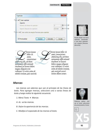 Corel Draw X5 Nivel Básico
A
B
C
D
Marcas
Las marcas son adornos que van al principio de las líneas de
texto. Para agregar marcas, seleccione una o varias líneas de
texto y luego realice la siguiente secuencia:
1. Menú Texto  Marcas
A. Ac va las marcas.
B. De ne la apariencia de las marcas.
C. Modi ca el espaciado de las marcas al texto.
Programa de Diseño, Publicidad y Extensión
Puede añadir una letra
capitular (izquierda)
o una letra capitular
con sangría francesa
(derecha).
Podemos aplicar mar-
cas al texto selecciona-
do presionando el icono
95
 