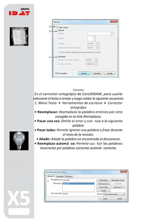 Corrector
Es el corrector ortográ co de CorelDRAW, para usarlo
seleccione el texto a revisar y luego realice la siguiente secuencia:
1. Menú Texto  Herramientas de escritura  Corrector
ortográ co
• Reemplazar: Reemplaza la palabra errónea por otra
escogida en la lista Reemplazos.
• Pasar una vez: Omite el error y con núa a la siguiente
palabra.
• Pasar todas: Permite ignorar una palabra o frase durante
el resto de la revisión.
• Añadir: Añade la palabra no encontrada al diccionario.
• Reemplazo automá co: Permite sus tuir las palabras
incorrectas por palabras correctas automá camente.
A
B
 