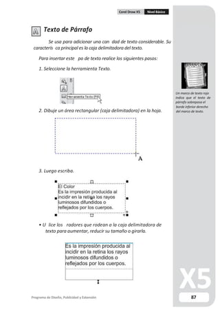 Corel Draw X5 Nivel Básico
Texto de Párrafo
Se usa para adicionar una can dad de texto considerable. Su
caracterís ca principal es la caja delimitadora del texto.
Para insertar este po de texto realice los siguientes pasos:
1. Seleccione la herramienta Texto.
Un marco de texto rojo
indica que el texto de
párrafo sobrepasa el
2. Dibuje un área rectangular (caja delimitadora) en la hoja.
3. Luego escriba.
• U lice los radores que rodean a la caja delimitadora de
texto para aumentar, reducir su tamaño o girarla.
Programa de Diseño, Publicidad y Extensión
borde inferior derecho
del marco de texto.
87
 