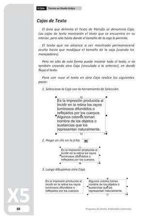 II Ciclo Técnico en Diseño Grá co
Cajas de Texto
El área que delimita el Texto de Párrafo se denomina Caja.
Las cajas de texto mostrarán el texto que se encuentra en su
interior, pero sólo hasta donde el tamaño de la caja lo permita.
El texto que no alcance a ser mostrado permanecerá
oculto hasta que modi que el tamaño de la caja (usando los
manejadores).
Pero no sólo de esta forma puede mostrar todo el texto, si no
también creando otra Caja (vinculada a la anterior), en donde
uya el texto.
Para con nuar el texto en otra Caja realice los siguientes
pasos:
1. Seleccione la Caja con la herramienta de Selección.
2. Haga un clic en la cha
3. Luego dibujamos otra Caja.
88 Programa de Diseño, Publicidad y Extensión
 